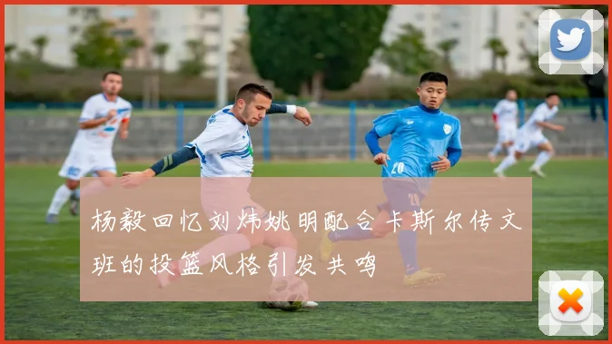 杨毅回忆刘炜姚明配合卡斯尔传文班的投篮风格引发共鸣