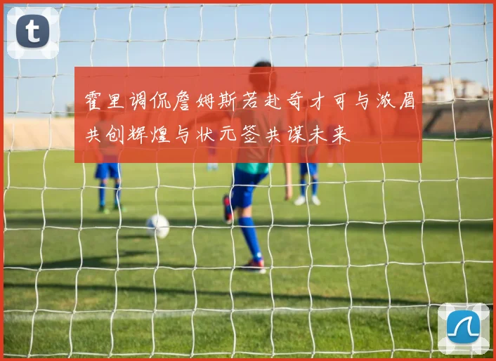 霍里调侃詹姆斯若赴奇才可与浓眉共创辉煌与状元签共谋未来