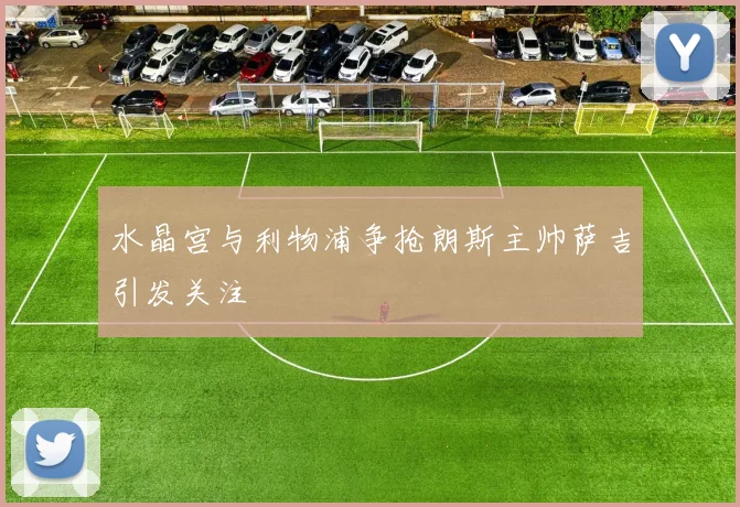 水晶宫与利物浦争抢朗斯主帅萨吉引发关注