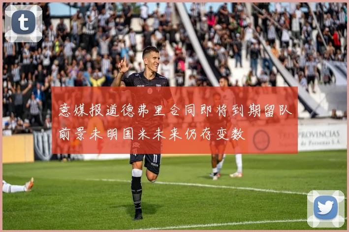 意媒报道德弗里合同即将到期留队前景未明国米未来仍存变数