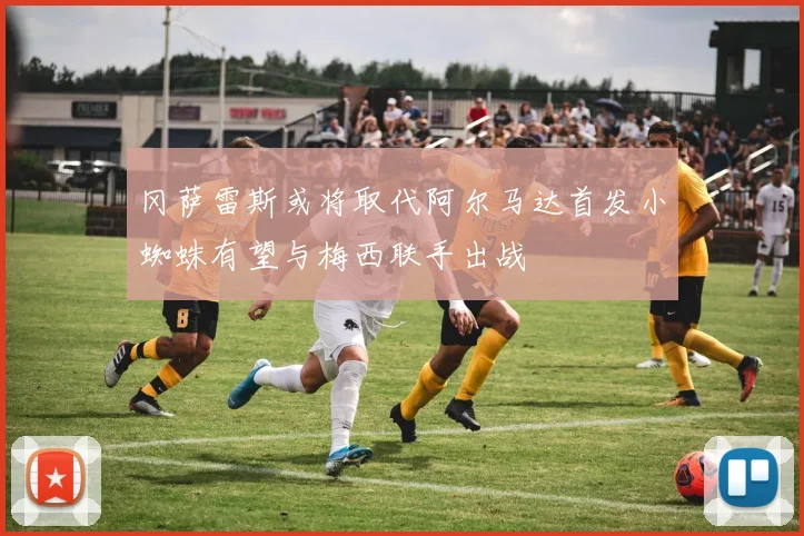 冈萨雷斯或将取代阿尔马达首发小蜘蛛有望与梅西联手出战