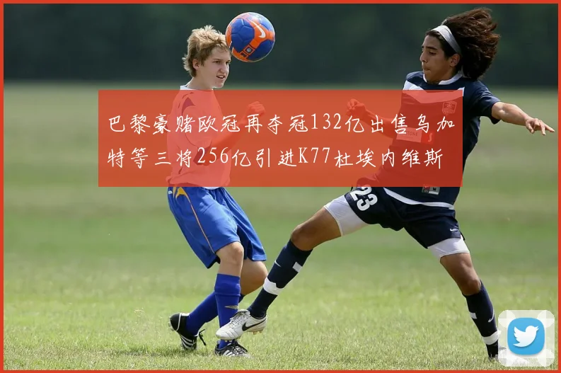 巴黎豪赌欧冠再夺冠132亿出售乌加特等三将256亿引进K77杜埃内维斯等五名新援