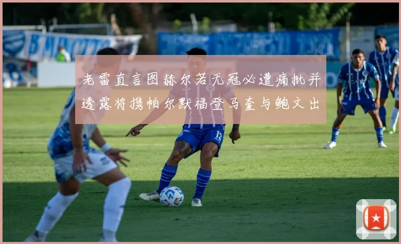 老雷直言图赫尔若无冠必遭痛批并透露将携帕尔默福登马奎与鲍文出战