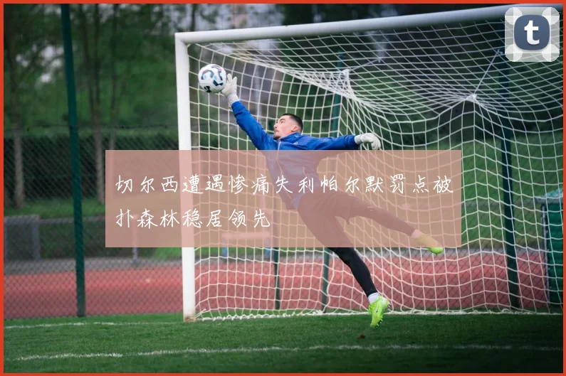切尔西遭遇惨痛失利帕尔默罚点被扑森林稳居领先