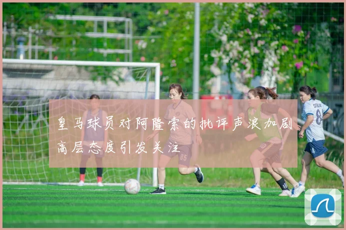 皇马球员对阿隆索的批评声浪加剧高层态度引发关注