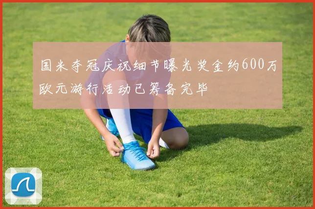 国米夺冠庆祝细节曝光奖金约600万欧元游行活动已筹备完毕