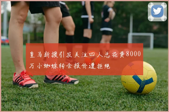 皇马新援引发关注四人总花费8000万小蜘蛛转会报价遭拒绝