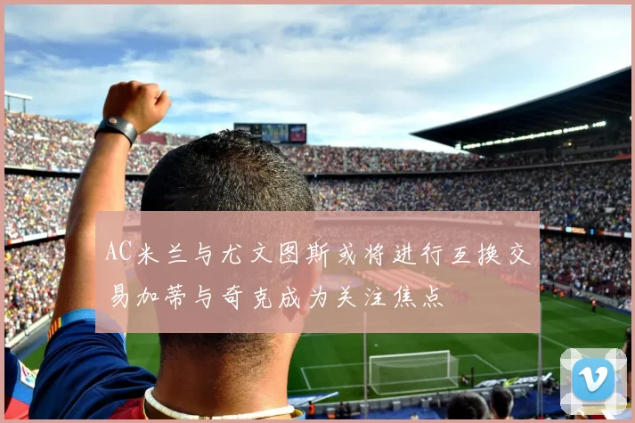 AC米兰与尤文图斯或将进行互换交易加蒂与奇克成为关注焦点
