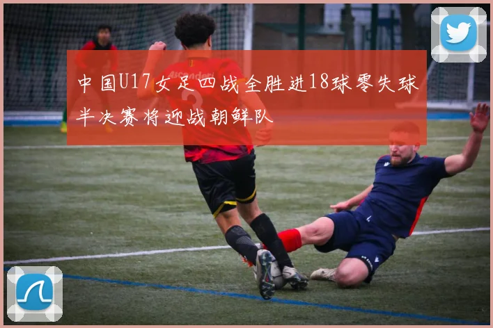 中国U17女足四战全胜进18球零失球半决赛将迎战朝鲜队