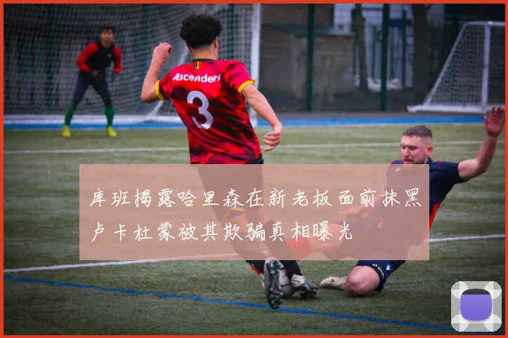 库班揭露哈里森在新老板面前抹黑卢卡杜蒙被其欺骗真相曝光