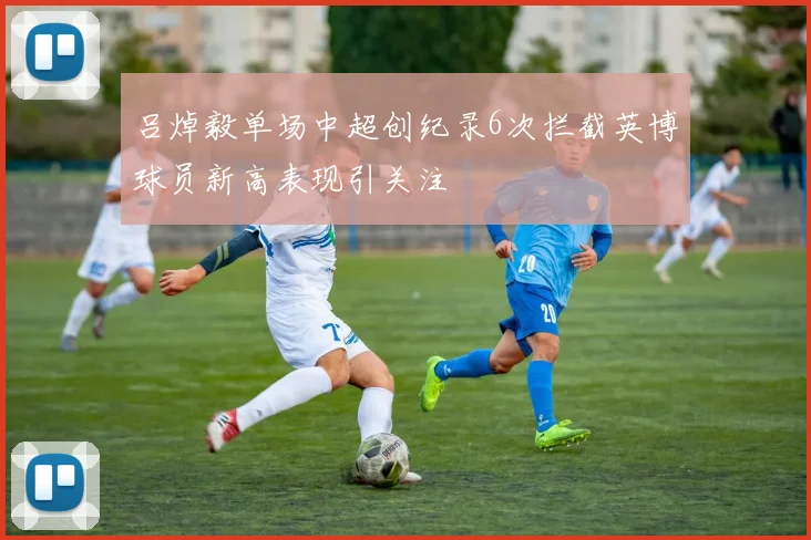 吕焯毅单场中超创纪录6次拦截英博球员新高表现引关注