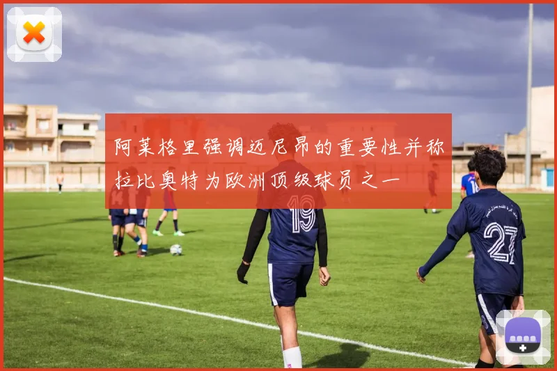 阿莱格里强调迈尼昂的重要性并称拉比奥特为欧洲顶级球员之一
