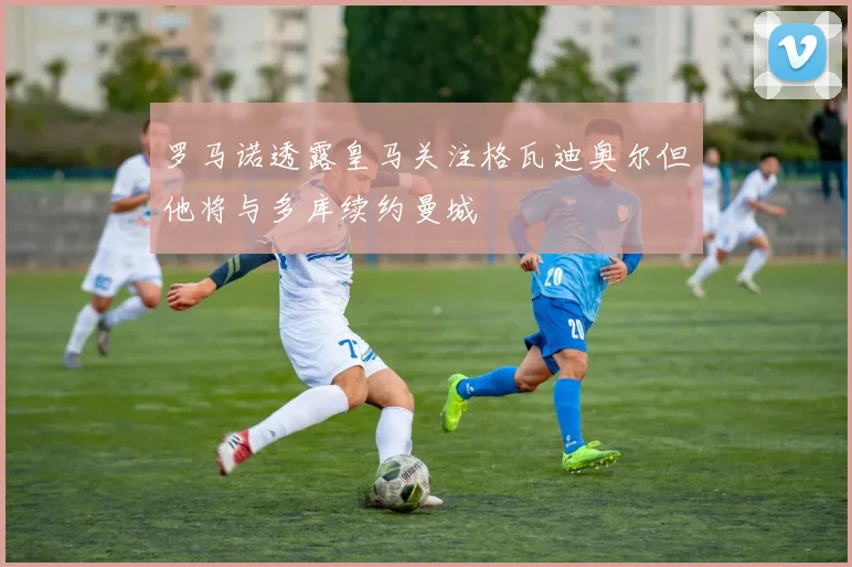 罗马诺透露皇马关注格瓦迪奥尔但他将与多库续约曼城