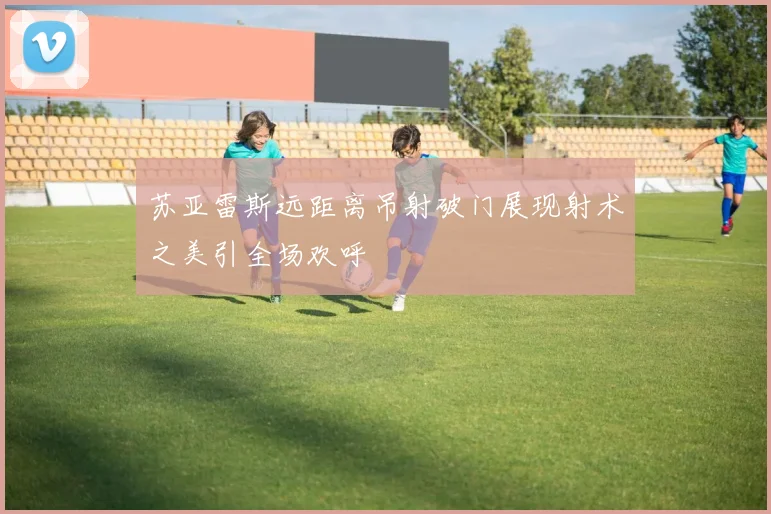 苏亚雷斯远距离吊射破门展现射术之美引全场欢呼