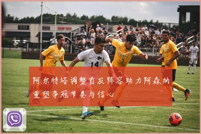 阿尔特塔调整首发阵容助力阿森纳重塑争冠节奏与信心