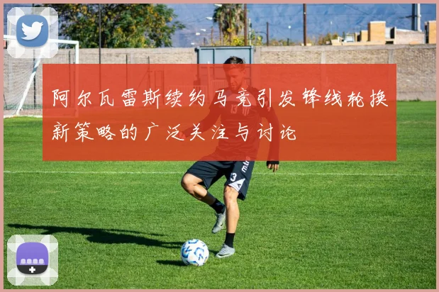 阿尔瓦雷斯续约马竞引发锋线轮换新策略的广泛关注与讨论
